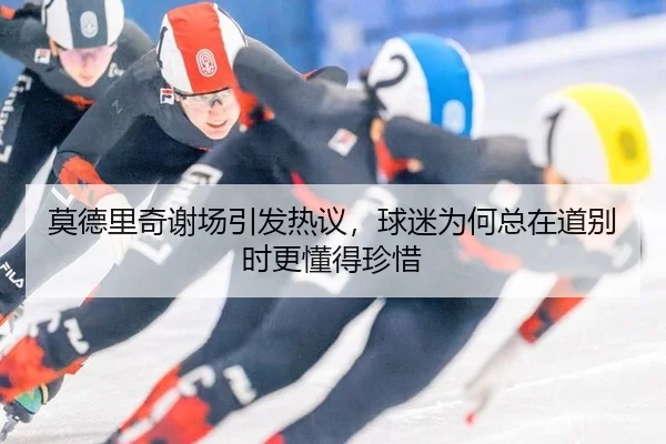 莫德里奇谢场引发热议，球迷为何总在道别时更懂得珍惜