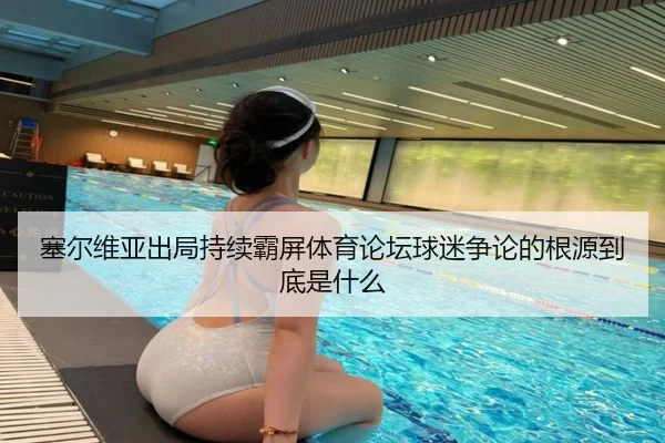塞尔维亚出局持续霸屏体育论坛球迷争论的根源到底是什么